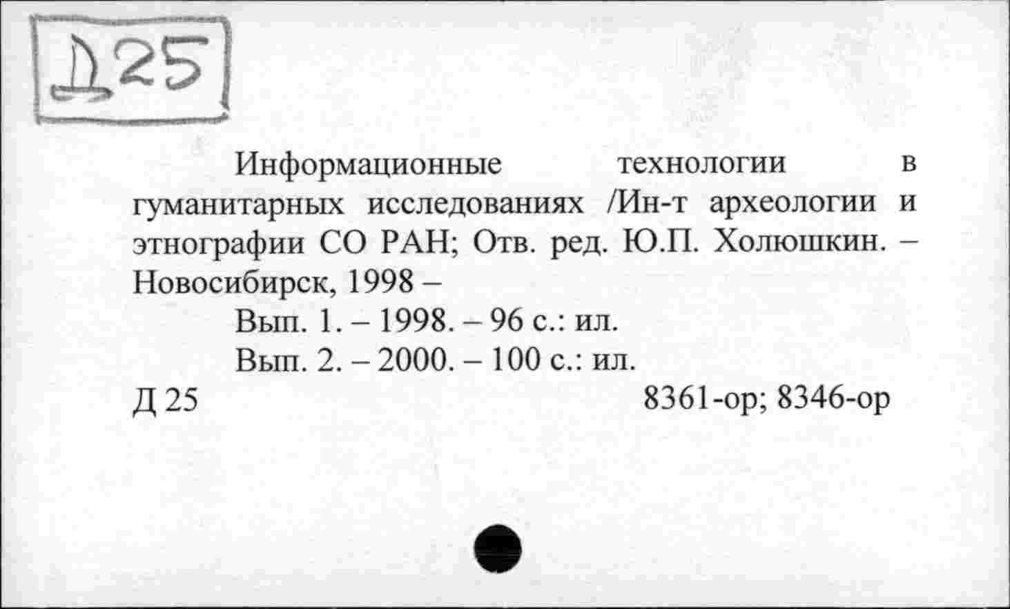 ﻿Информационные технологии в гуманитарных исследованиях /Ин-т археологии и этнографии СО РАН; Отв. ред. Ю.П. Холюшкин. -Новосибирск, 1998 —
Вып. 1. - 1998. - 96 с.: ил.
Вып. 2. - 2000. - 100 с.: ил.
Д25	8361-ор; 8346-ор